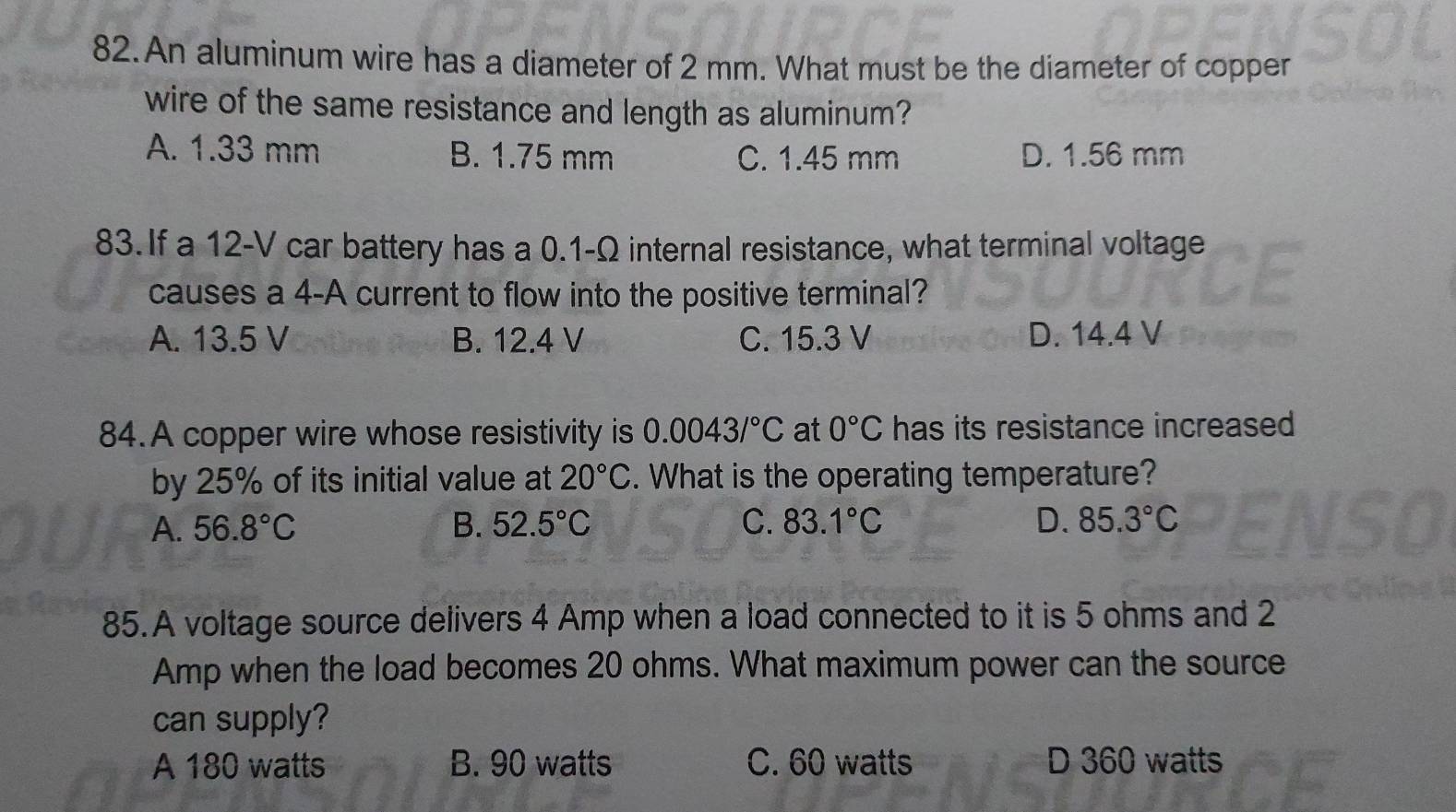 An aluminum wire has a diameter of 2 mm. What must be the diameter of copper
wire of the same resistance and length as aluminum?
A. 1.33 mm B. 1.75 mm C. 1.45 mm D. 1.56 mm
83. If a 12-V car battery has a 0.1-Ω internal resistance, what terminal voltage
causes a 4-A current to flow into the positive terminal?
A. 13.5 V B. 12.4 V C. 15.3 V D. 14.4 V
84.A copper wire whose resistivity is 0.0043/^circ C at 0°C has its resistance increased
by 25% of its initial value at 20°C. What is the operating temperature?
A. 56.8°C B. 52.5°C C. 83.1°C D. 85.3°C
85.A voltage source delivers 4 Amp when a load connected to it is 5 ohms and 2
Amp when the load becomes 20 ohms. What maximum power can the source
can supply?
A 180 watts B. 90 watts C. 60 watts D 360 watts