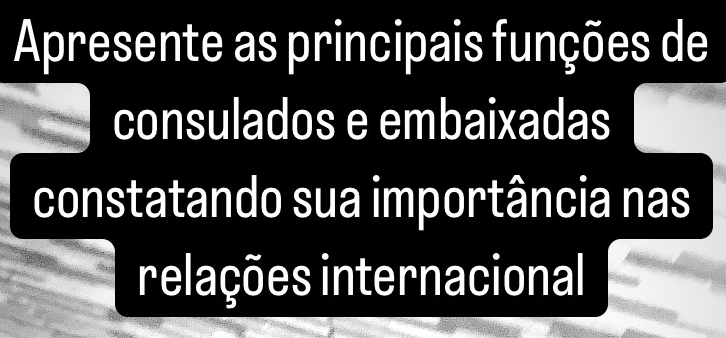 Apresente as principais funções de 
consulados e embaixadas 
constatando sua importância nas 
relações internacional