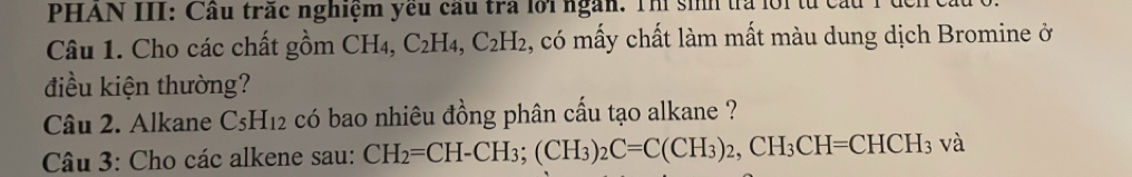 PHAN III: Cầu trắc nghiệm yêu cầu tra lới ngàn. Thì sinh ta l ô1 1 
Câu 1. Cho các chất gồm CH₄, C_2H_4, C_2H_2 , có mấy chất làm mất màu dung dịch Bromine ở 
điều kiện thường? 
Câu 2. Alkane C_5H_12 có bao nhiêu đồng phân cấu tạo alkane ? 
Câu 3: Cho các alkene sau: CH_2=CH-CH_3; (CH_3)_2C=C(CH_3)_2, CH_3CH=CHCH_3 sqrt(a)