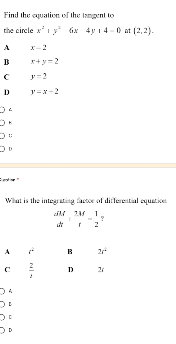 Find the equation of the tangent to
the circle x^2+y^2-6x-4y+4=0 at (2,2).
A x=2
B x+y=2
C y=2
D y=x+2
A
B
C
D
Question *
What is the integrating factor of differential equation
 dM/dt + 2M/t = 1/2  ?
A
B
C
D