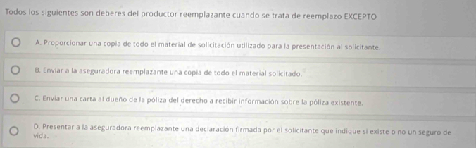 Todos los siguientes son deberes del productor reemplazante cuando se trata de reemplazo EXCEPTO
A. Proporcionar una copia de todo el material de solicitación utilizado para la presentación al solicitante.
B. Enviar a la aseguradora reemplazante una copia de todo el material solicitado.
C. Enviar una carta al dueño de la póliza del derecho a recibir información sobre la póliza existente.
D. Presentar a la aseguradora reemplazante una declaración firmada por el solicitante que indique si existe o no un seguro de
vida.