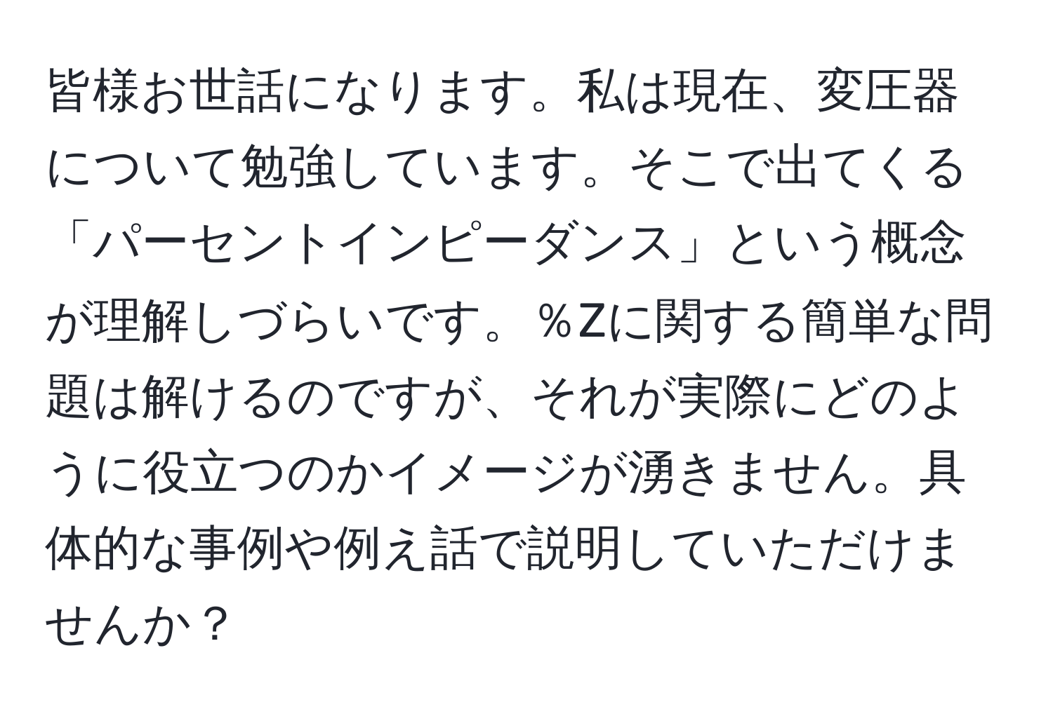 皆様お世話になります。私は現在、変圧器について勉強しています。そこで出てくる「パーセントインピーダンス」という概念が理解しづらいです。％Zに関する簡単な問題は解けるのですが、それが実際にどのように役立つのかイメージが湧きません。具体的な事例や例え話で説明していただけませんか？