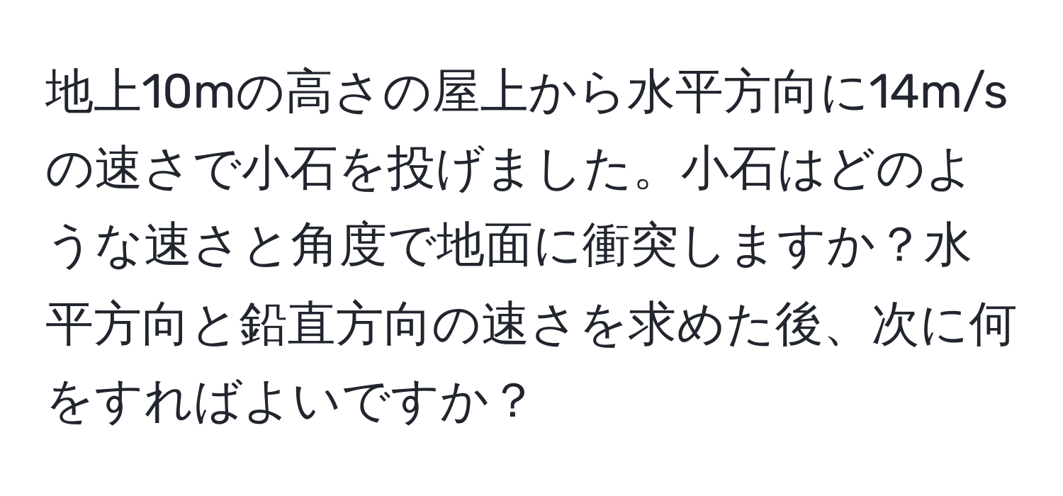 地上10mの高さの屋上から水平方向に14m/sの速さで小石を投げました。小石はどのような速さと角度で地面に衝突しますか？水平方向と鉛直方向の速さを求めた後、次に何をすればよいですか？