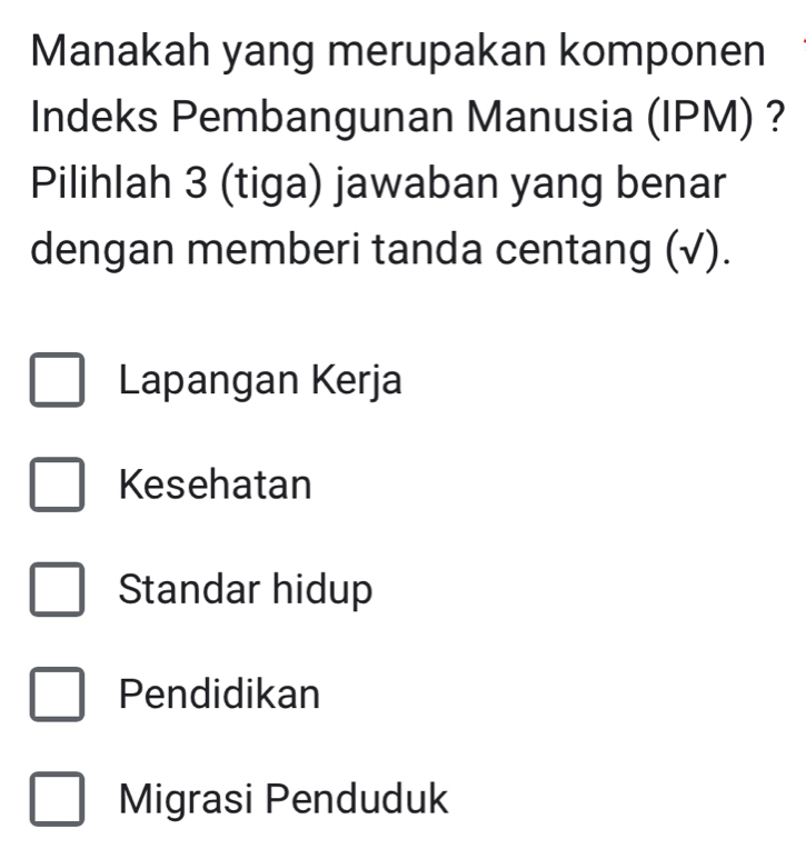 Manakah yang merupakan komponen
Indeks Pembangunan Manusia (IPM) ?
Pilihlah 3 (tiga) jawaban yang benar
dengan memberi tanda centang (√).
Lapangan Kerja
Kesehatan
Standar hidup
Pendidikan
Migrasi Penduduk