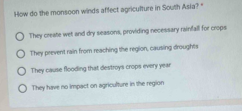 How do the monsoon winds affect agriculture in South Asia? *
They create wet and dry seasons, providing necessary rainfall for crops
They prevent rain from reaching the region, causing droughts
They cause flooding that destroys crops every year
They have no impact on agriculture in the region