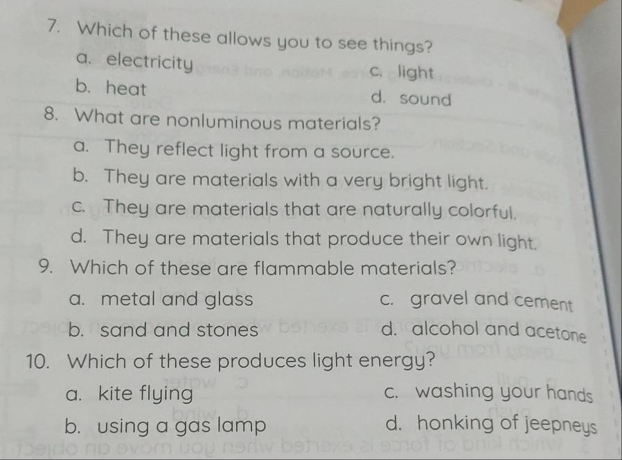 Which of these allows you to see things?
a. electricity c. light
b. heat d. sound
8. What are nonluminous materials?
a. They reflect light from a source.
b. They are materials with a very bright light.
c. They are materials that are naturally colorful.
d. They are materials that produce their own light.
9. Which of these are flammable materials?
a. metal and glass c. gravel and cement
b. sand and stones d. alcohol and acetone
10. Which of these produces light energy?
a. kite flying c. washing your hands
b. using a gas lamp d. honking of jeepneys