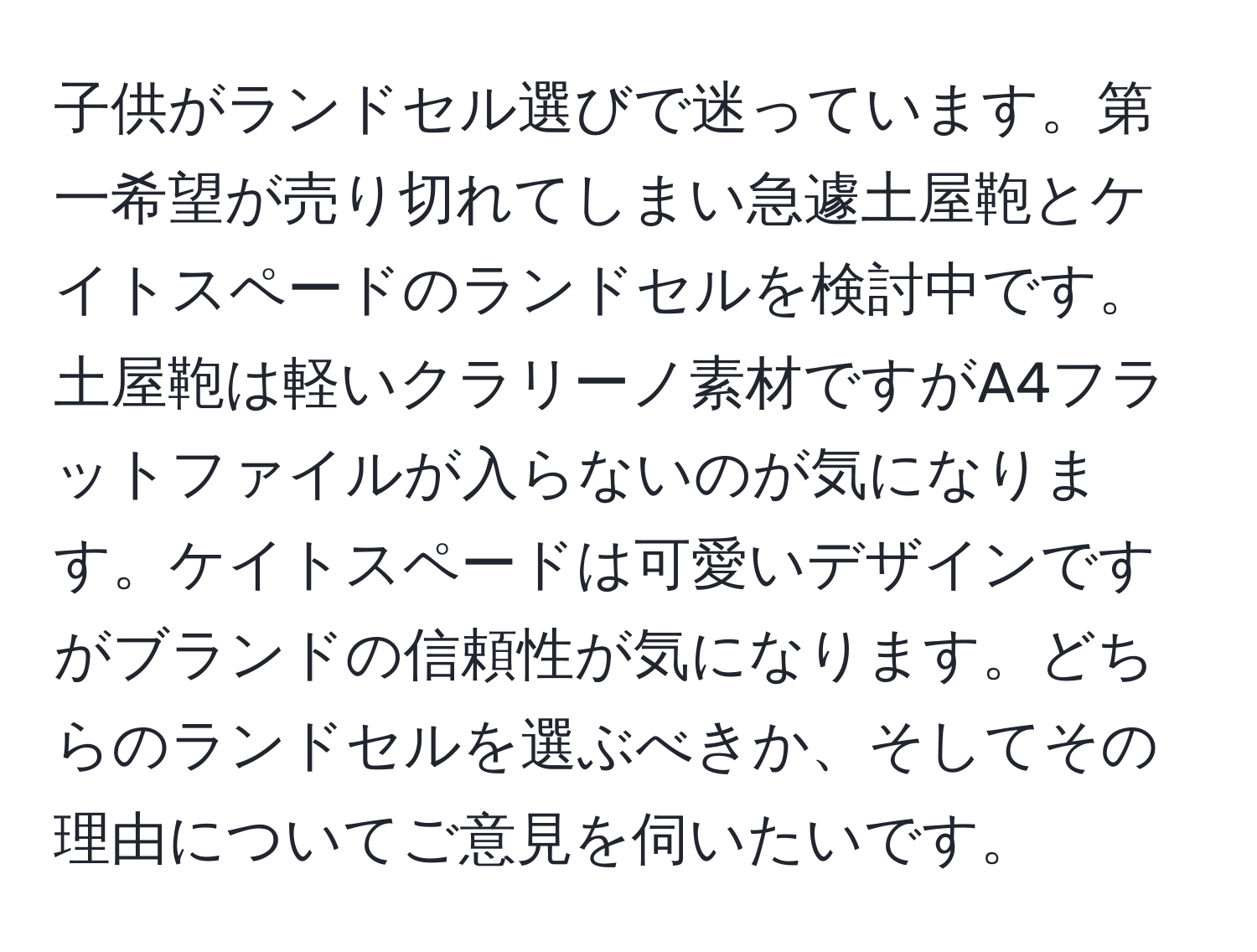 子供がランドセル選びで迷っています。第一希望が売り切れてしまい急遽土屋鞄とケイトスペードのランドセルを検討中です。土屋鞄は軽いクラリーノ素材ですがA4フラットファイルが入らないのが気になります。ケイトスペードは可愛いデザインですがブランドの信頼性が気になります。どちらのランドセルを選ぶべきか、そしてその理由についてご意見を伺いたいです。