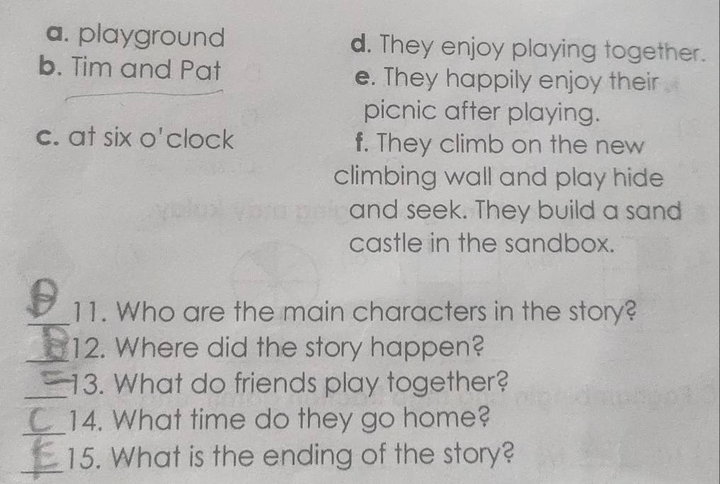 a. playground d. They enjoy playing together.
b. Tim and Pat e. They happily enjoy their
picnic after playing.
c. at six o'clock f. They climb on the new
climbing wall and play hide
and seek. They build a sand
castle in the sandbox.
_11. Who are the main characters in the story?
_12. Where did the story happen?
_13. What do friends play together?
_
14. What time do they go home?
_15. What is the ending of the story?