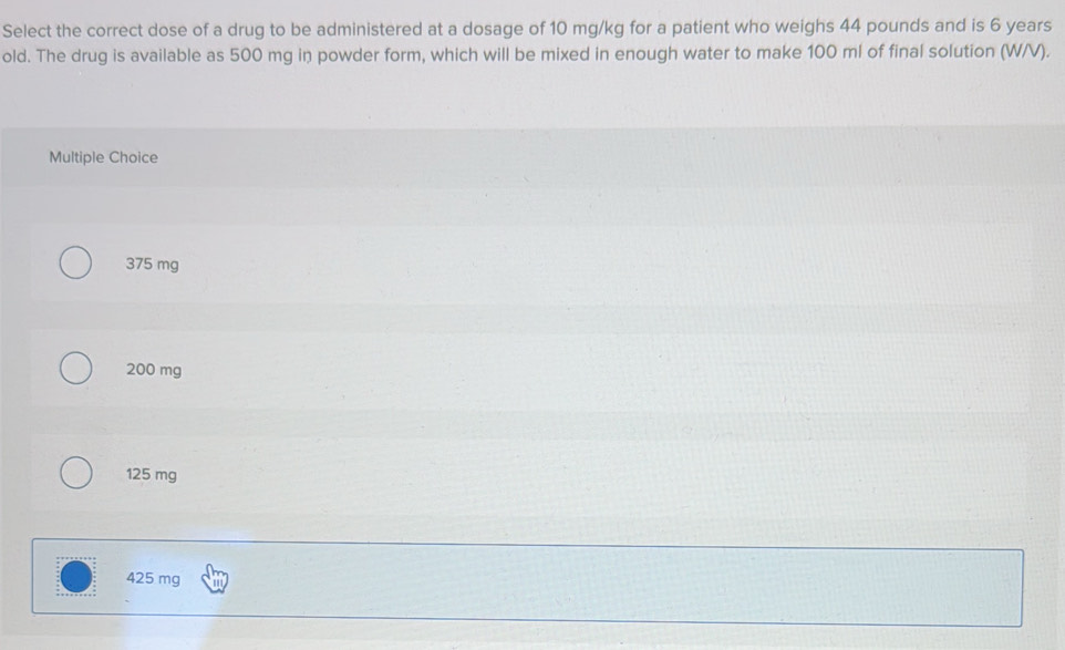 Select the correct dose of a drug to be administered at a dosage of 10 mg/kg for a patient who weighs 44 pounds and is 6 years
old. The drug is available as 500 mg in powder form, which will be mixed in enough water to make 100 ml of final solution (W/V).
Multiple Choice
375 mg
200 mg
125 mg
425 mg