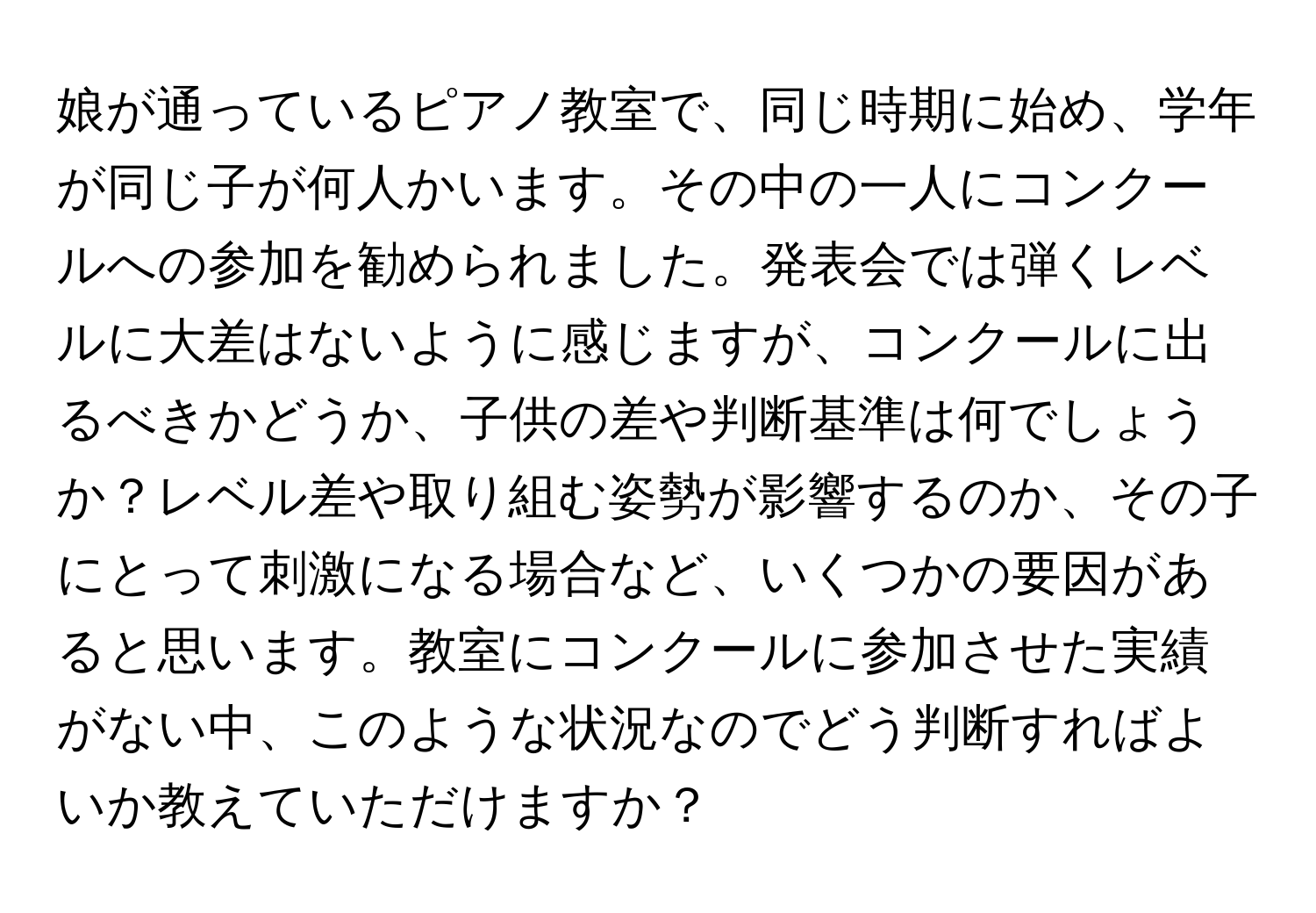 娘が通っているピアノ教室で、同じ時期に始め、学年が同じ子が何人かいます。その中の一人にコンクールへの参加を勧められました。発表会では弾くレベルに大差はないように感じますが、コンクールに出るべきかどうか、子供の差や判断基準は何でしょうか？レベル差や取り組む姿勢が影響するのか、その子にとって刺激になる場合など、いくつかの要因があると思います。教室にコンクールに参加させた実績がない中、このような状況なのでどう判断すればよいか教えていただけますか？