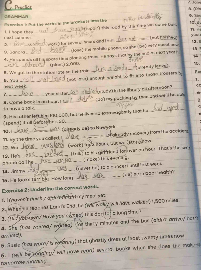 Jane
C. practice
8. (Did
GRAMMAR 9. She
Exercise 1: Put the verbs in the brackets into the
(repair) this road by the time we come back
10 By
11. He
1. I hope they
_
next summer. ..... (not finished) year
(work) for several hours and I still_
12. S
2. 1 _13. 
3. Sandra
(lose) the mobile phone, so she (be) very upset now!
4. He spends all his spare time planting trees. He says that by the end of next year he 14.
(plant) 2,000.
5. We got to the station late so the train _(already leave).
15.
(not lose) enough weight to fit into those trousers by Ex
6. You _1.
next week.
_(study) in the library all afternoon? Co
7._ your sister_
8. Come back in an hour. I _(do) my packing by then and we'll be able
2
to have a talk.
_
C
9. His father left him £10,000, but he lives so extravagantly that he
_
_
_
_
(spend) it all before he's 30.
10. l_ (already be) to Newyork.
11. By the time you called, I_   (already recover) from the accident
12. We (work) for 2 hours, but we (stop) now.
13. He's_ _(talk) to his girlfriend for over an hour. That's the sixth
phone call he_ (make) this evening.
14. Jimmy _(never be) to a concert until last week.
15. He looks terrible. How long _(be) he in poor health?
Exercise 2: Underline the correct words.
1. I (haven’t finish / didn't finish) my meal yet.
2. When he reaches Land’s End, he (will walk / will have walked) 1,500 miles.
3. (Did you own/ Have you owned) this dog for a long time?
4. She (has waited/ waited) for thirty minutes and the bus (didn't arrive/ hasn't
arrived).
5. Susie (has worn/ is wearing) that ghastly dress at least twenty times now.
6. I (will be reading/ will have read) several books when she does the make-up
tomorrow morning.