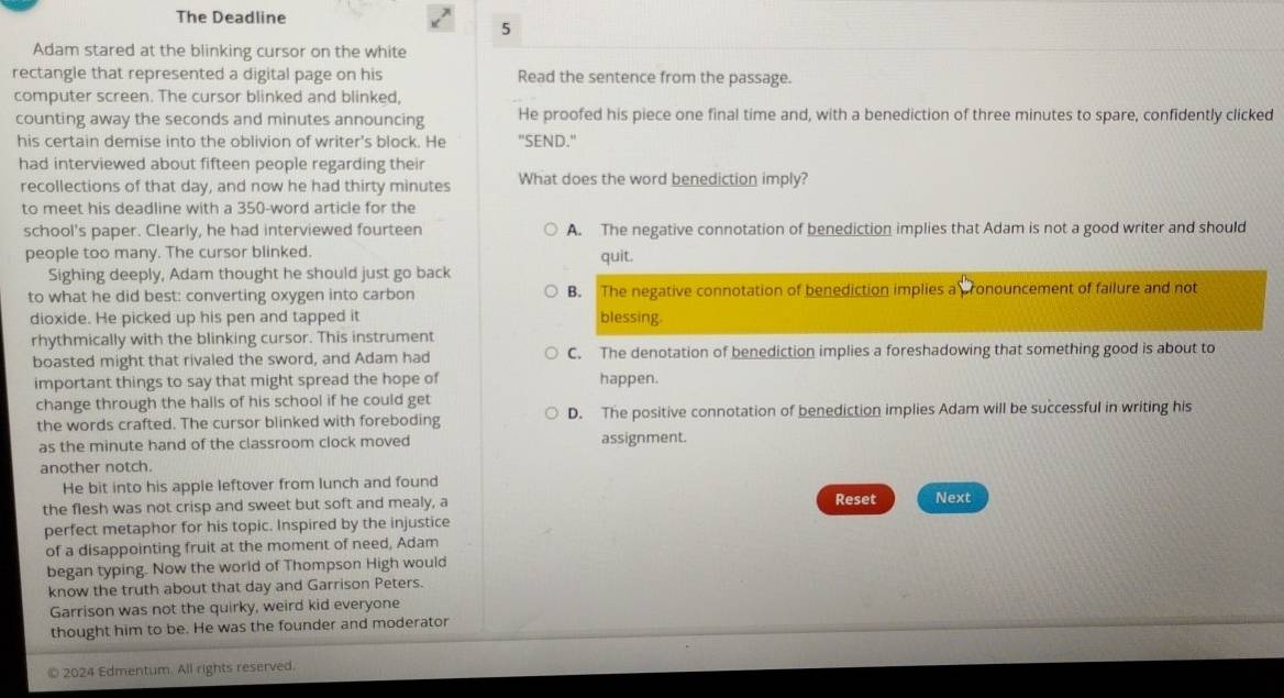 The Deadline
5
Adam stared at the blinking cursor on the white
rectangle that represented a digital page on his Read the sentence from the passage.
computer screen. The cursor blinked and blinked,
counting away the seconds and minutes announcing He proofed his piece one final time and, with a benediction of three minutes to spare, confidently clicked
his certain demise into the oblivion of writer's block. He "SEND."
had interviewed about fifteen people regarding their
recollections of that day, and now he had thirty minutes What does the word benediction imply?
to meet his deadline with a 350 -word article for the
school's paper. Clearly, he had interviewed fourteen A. The negative connotation of benediction implies that Adam is not a good writer and should
people too many. The cursor blinked. quit.
Sighing deeply, Adam thought he should just go back
to what he did best: converting oxygen into carbon B. The negative connotation of benediction implies a ronouncement of failure and not
dioxide. He picked up his pen and tapped it blessing.
rhythmically with the blinking cursor. This instrument
boasted might that rivaled the sword, and Adam had C. The denotation of benediction implies a foreshadowing that something good is about to
important things to say that might spread the hope of happen.
change through the halls of his school if he could get
the words crafted. The cursor blinked with foreboding D. The positive connotation of benediction implies Adam will be successful in writing his
as the minute hand of the classroom clock moved assignment.
another notch.
He bit into his apple leftover from lunch and found
the flesh was not crisp and sweet but soft and mealy, a Next
perfect metaphor for his topic. Inspired by the injustice Reset
of a disappointing fruit at the moment of need, Adam
began typing. Now the world of Thompson High would
know the truth about that day and Garrison Peters.
Garrison was not the quirky, weird kid everyone
thought him to be. He was the founder and moderator
© 2024 Edmentum. All rights reserved.