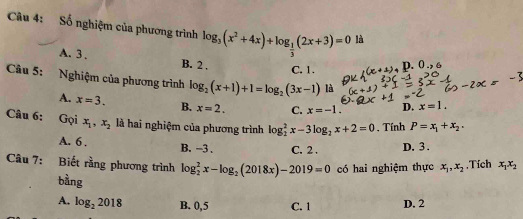 Số nghiệm của phương trình log _3(x^2+4x)+log _ 1/3 (2x+3)=0 là
A. 3. B. 2.
C. 1.
p. 0., 
Câu 5: Nghiệm của phương trình log _2(x+1)+1=log _2(3x-1) là
A. x=3.
B. x=2. D. x=1.
C. x=-1. 
Câu 6: Gọi x_1, x_2 là hai nghiệm của phương trình log _2^(2x-3log _2)x+2=0 , Tính P=x_1+x_2.
A. 6. B. -3. C. 2.
D. 3.
Câu 7: Biết rằng phương trình log _2^(2x-log _2)(2018x)-2019=0 có hai nghiệm thực x_1, x_2.Tích x_1x_2
bằng
A. log _22018 B. 0, 5 C. 1 D. 2