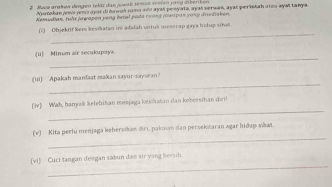 Baca arahan dengan teliti dan jawab semua soalan yang diberikan. 
Nyatakan jenis-jenis ayat di bawah sama adɑ ayat penyata, ayat seruan, ayat perintah atau ayat tanya. 
Kemudian, tulis jawapan yang betul pada ruang jawapan yang disediakan. 
_ 
(i) Objektif kem kesihatan ini adalah untuk menerap gaya hidup sihat. 
_ 
(ii) Minum air secukupnya. 
_ 
(iii) Apakah manfaat makan sayur-sayuran? 
_ 
(iv) Wah, banyak kelebihan menjaga kesihatan dan kebersihan diri! 
_ 
(v) Kita perlu menjaga kebersihan diri, pakaian dan persekitaran agar hidup sihat. 
_ 
(vi) Cuci tangan dengan sabun dan air yang bersih.