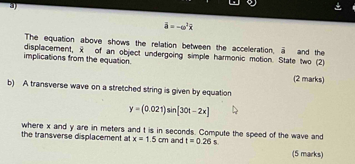 vector a=-omega^2overline x
The equation above shows the relation between the acceleration, vector a and the 
displacement, of an object undergoing simple harmonic motion. State two (2) 
implications from the equation. 
(2 marks) 
b) A transverse wave on a stretched string is given by equation
y=(0.021)sin [30t-2x]
where x and y are in meters and t is in seconds. Compute the speed of the wave and 
the transverse displacement at x=1.5cm and t=0.26s. 
(5 marks)