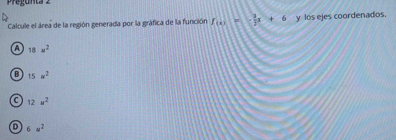 Pregunta 2
Calcule el área de la región generada por la gráfica de la función f_(x)=- 3/2 x+6 y los ejes coordenados.
a 18u^2
B 15u^2
C 12u^2
D 6u^2