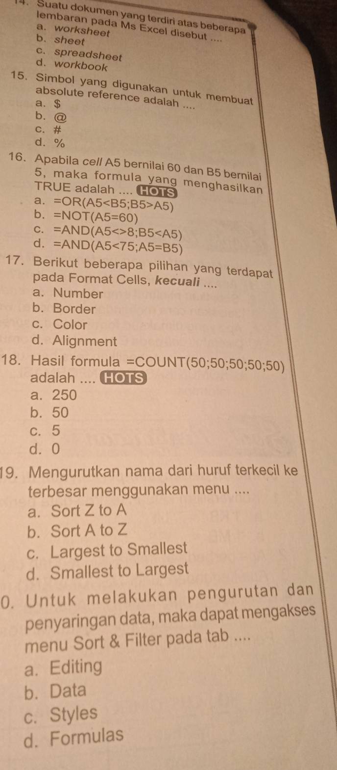 Suatu dokumen yang terdiri atas beberapa
lembaran pada Ms Excel disebut ....
a. worksheet
b. sheet
c. spreadsheet
d.workbook
15. Simbol yang digunakan untuk membuat
absolute reference adalah ....
a. $
b. @
c. #
d. %
16. Apabila ce/l A5 bernilai 60 dan B5 bernilai
5, maka formula yang menghasilkan
TRUE adalah .... HOTS
a. =OR(A5 ; B5>A5)
b. =NOT(A5=60)
C. =AND(A5<>8;B5
d. =AND(A5<75;A5=B5)
17. Berikut beberapa pilihan yang terdapat
pada Format Cells, kecuali ....
a. Number
b. Border
c. Color
d. Alignment
18. Hasil formula =COUNT(50;50;50;50;50)
adalah . HOTS
a. 250
b. 50
c. 5
d⩾ 0
19. Mengurutkan nama dari huruf terkecil ke
terbesar menggunakan menu ....
a. Sort Z to A
b. Sort A to Z
c. Largest to Smallest
d. Smallest to Largest
0. Untuk melakukan pengurutan dan
penyaringan data, maka dapat mengakses
menu Sort & Filter pada tab ....
a. Editing
b. Data
c. Styles
d. Formulas