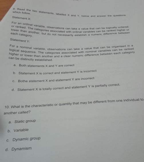 which follow. 9. Read the two statements, labelled X and Y. below and answer the questions
Statement X :
For an ordinal variable, observations can take a value that can be logically ordered
or ranked. The categories associated with ordinal variables can be ranked higher or
lower than another, but do not necessarily establish a numeric difference betweer
each category.
Statement Y :
For a nominal variable, observations can take a value that can be organised in a
logical sequence. The catecories associated with nominal variables can be ranked
higher or lower than another and a clear numeric difference between each category 
can be distinctly established.
a. Both statements X and Y are correct
b. Statement X is correct and statement Y is incorrect
c. Bothe statement X and statement Y are incorrect
d. Statement X is totally correct and statement Y is partially correct.
10. What is the characteristic or quantity that may be different from one individual to
another called?
a. Static group
b. Variable
c. Dynamic group
d. Dynamism