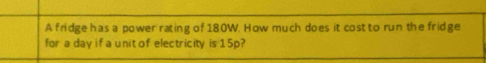 A fridge has a power rating of 180W. How much does it cost to run the fridge 
for a day if a unit of electricity is 15p?