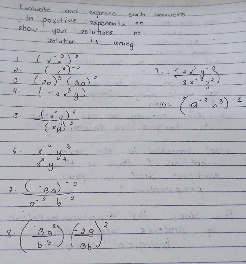 Evaluate and express each answers 
in positive exponents on 
show your solutions no 
solution is wrong 
1. (x^(-3)· )^2
o. (x^3)^-2 9. ( (2x^3y^(-2))/8x^(-3)y^2 )
3. (2a)^3(3a)^2
4. (-2x^3y) (a^(-2)b^3)^-1
10: 
5. frac (x^2y)^4(xy)^2
6.  (x^(-2)y^3)/x^3y^4 . frac (-3a)^-2a^(-2)b^(-2)
8. ( 3a^2/b^3 )( (-2a)/3b )^2