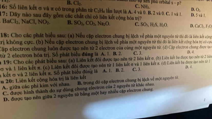 mờ sự xen phủ orbital
B. CI_2. C. NH_3. s-p
D. O_2.
16: Số liên kết σ và π có trong phân tử C_2H_4 lần lượt là A. 4 và 0. B. 2 và 0. C. 1 và 1. D. 5 và 1.
17: Dãy nào sau đây gồm các chất chỉ có liên kết cộng hóa trị?
BaCl_2 , NaCl, NO_2. B. SO_2,CO_2,Na_2O. C. SO_3,H_2S,H_2O. D. CaCl_2,F_2O
18: Cho các phát biểu sau: (a) Nếu cặp electron chung bị lệch về phía một nguyên tử thì đó là liên kết cộng
trị không cực. (b) Nếu cặp electron chung bị lệch về phía một nguyên tử thì đó là liên kết cộng hóa trị có cực
Cặp electron chung luôn được tạo nên từ 2 electron của cùng một nguyên tử. (d) Cặp electron chung được tạo
từ 2 electron hóa trị. Số phát biểu đúng là A. 1. B. 2. C. 3. D. 4.
* 19: Cho các phát biểu sau: (a) Liên kết đôi được tạo nên từ 2 liên kết σ. (b) Liên kết ba được tạo nên từ 2 liên
σ và 1 liên kết π. (c) Liên kết đôi được tạo nên từ 1 liên kết σ và 1 liên kết π. (d) Liên kết ba được tạo nên từ l
D. 4.
n kết σ và 2 liên kết π. Số phát biểu đúng là A. 1. B. 2. C. 3.
Au 20: Liên kết cộng hóa trị là liên kết
A. giữa các phi kim với nhau. B. trong đó cặp electron chung bị lệch về một nguyên tử.
C. được hình thành do sự dùng chung electron của 2 nguyên tử khác nhau.
D. được tạo nên giữa 2 nguyên tử bằng một hay nhiều cặp electron chung.