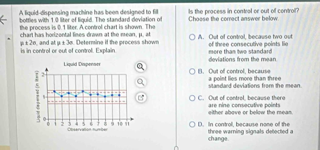 A liquid-dispensing machine has been designed to fill Is the process in control or out of control?
bottles with 1.0 liter of liquid. The standard deviation of Choose the correct answer below.
the process is 0.1 liter. A control chart is shown. The
chart has horizontal lines drawn at the mean, μ, at A. Out of control, because two out
mu ± 2sigma and at mu ± 3sigma. Determine if the process shown of three consecutive points lie
is in control or out of control. Explain. more than two standard
deviations from the mean.
B. Out of control, because
a point lies more than three
standard deviations from the mean.
C. Out of control, because there
are nine consecutive points
either above or below the mean.
D. In control, because none of the
three warning signals detected a
change.