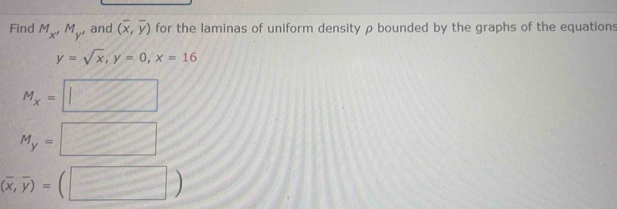 Find M_x'M_y' and (overline x,overline y) for the laminas of uniform density ρ bounded by the graphs of the equations
y=sqrt(x), y=0, x=16
M_x=□
M_y=□
(overline x,overline y)=(□ )