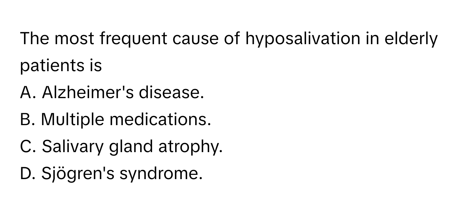 The most frequent cause of hyposalivation in elderly patients is
A. Alzheimer's disease.
B. Multiple medications.
C. Salivary gland atrophy.
D. Sjögren's syndrome.