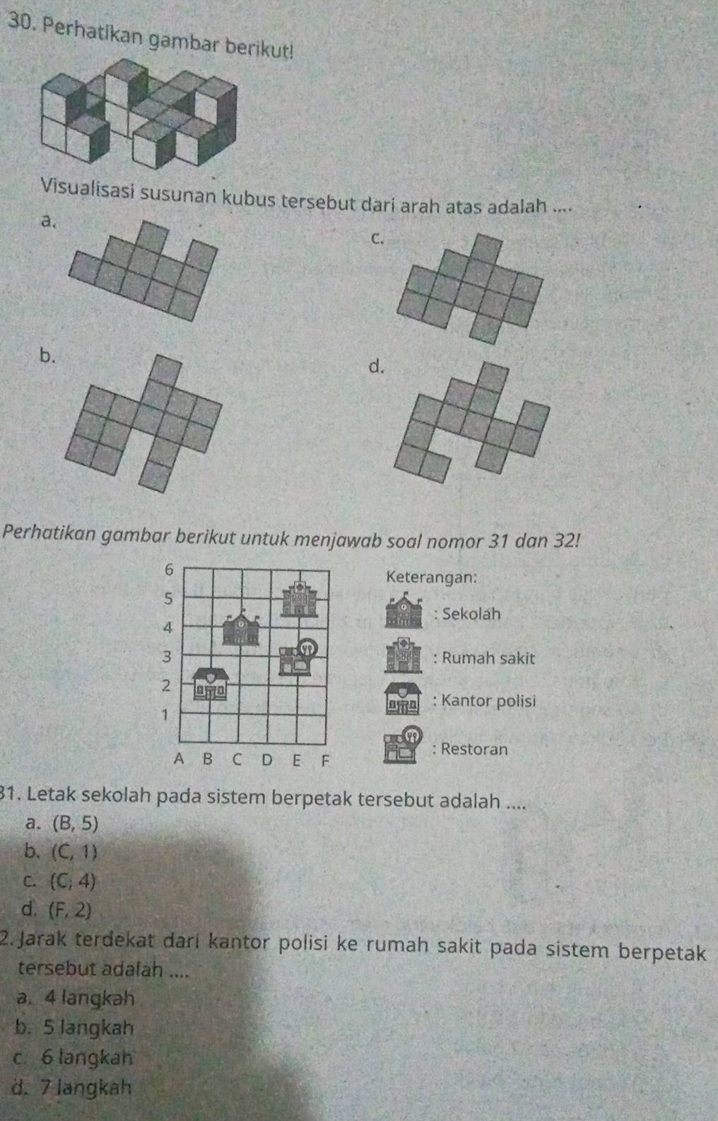 Perhatikan gambar berikut!
Visualisasi susunan kubus tersebut dari arah atas adalah ....
a.
C.
b.
d.
Perhatikan gambar berikut untuk menjawab soal nomor 31 dan 32!
Keterangan:
: Sekolah
: Rumah sakit
: Kantor polisi
: Restoran
31. Letak sekolah pada sistem berpetak tersebut adalah ....
a. (B,5)
b. (C,1)
C. (C,4)
d. (F,2)
2. Jarak terdekat dari kantor polisi ke rumah sakit pada sistem berpetak
tersebut adalah ....
a. 4 langkah
b. 5 langkah
c. 6 langkah
d. 7 langkah