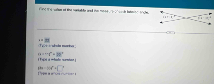 Find the value of the variable and the measure of each labeled angle.
x=22
(Type a whole number.)
(x+11)^circ =33°
(Type a whole number.)
(3x-33)^circ =□°
(Type a whole number.)