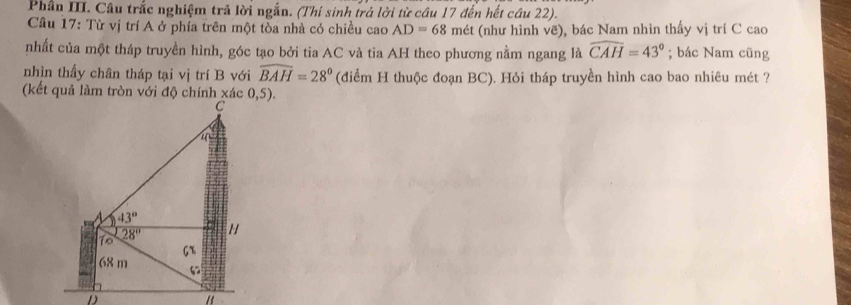 Phân III. Câu trắc nghiệm trả lời ngắn. (Thí sinh trả lời từ câu 17 đến hết cầu 22).
Câu 17: Từ vị trí A ở phía trên một tòa nhà có chiều cao AD=68 mét (như hình vẽ), bác Nam nhìn thấy vị trí C cao
nhất của một tháp truyền hình, góc tạo bởi tia AC và tia AH theo phương nằm ngang là widehat CAH=43°; bác Nam cũng
nhìn thấy chân tháp tại vị trí B với widehat BAH=28° (điểm H thuộc đoạn BC). Hỏi tháp truyền hình cao bao nhiêu mét ?