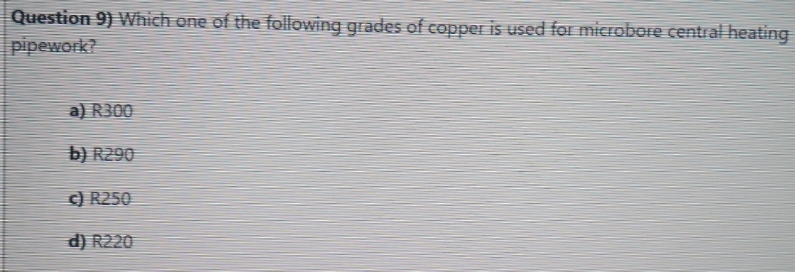 Question 9) Which one of the following grades of copper is used for microbore central heating
pipework?
a) R300
b) R290
c) R250
d) R220