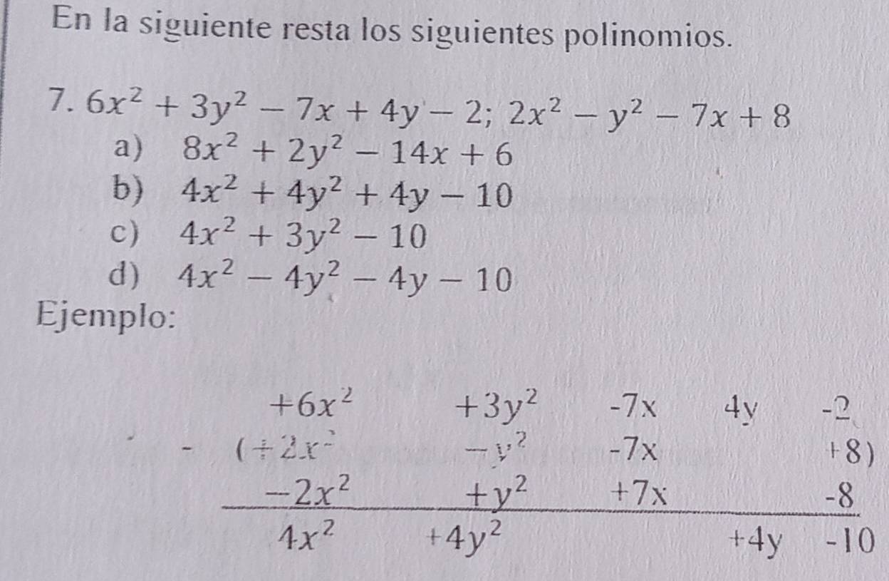 En la siguiente resta los siguientes polinomios. 
7. 6x^2+3y^2-7x+4y-2; 2x^2-y^2-7x+8
a) 8x^2+2y^2-14x+6
b) 4x^2+4y^2+4y-10
c) 4x^2+3y^2-10
d) 4x^2-4y^2-4y-10
Ejemplo:
beginarrayr +6x^2+3y^2&&-7y&4y&(+2(+2x^2-3y^2&-7x&-8)  (-2x^2)/4x^2+4y^2 +frac 4y^2 (-8)/+4y-10 endarray