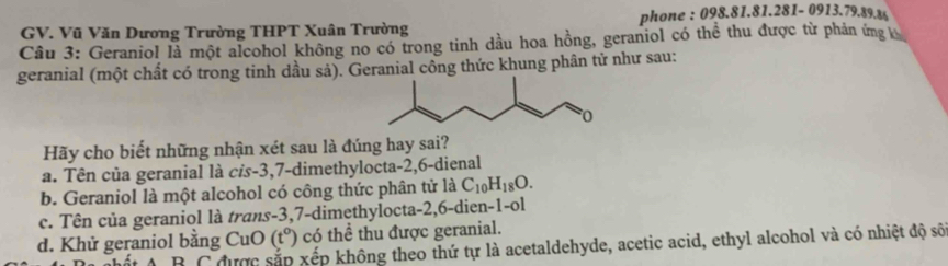 phone : 098.81 81.22 81 - 0913. 79. 89.86
GV. Vũ Văn Dương Trường THPT Xuân Trường
Câu 3: Geraniol là một alcohol không no có trong tinh dầu hoa hồng, geraniol có thể thu được từ phản ứng 
geranial (một chất có trong tinh dầu sả). Geranial công thức khung phân tử như sau:
Hãy cho biết những nhận xét sau là đúng hay sai?
a. Tên của geranial là cỉs -3, 7 -dimethylocta -2, 6 -dienal
b. Geraniol là một alcohol có công thức phân tử là C_10H_18O.
c. Tên của geraniol là trans -3, 7 -dimethylocta -2, 6 -dien-1-ol
d. Khử geraniol bằng CuO (t°) có thể thu được geranial.
B C được sắp xếp không theo thứ tự là acetaldehyde, acetic acid, ethyl alcohol và có nhiệt độ số