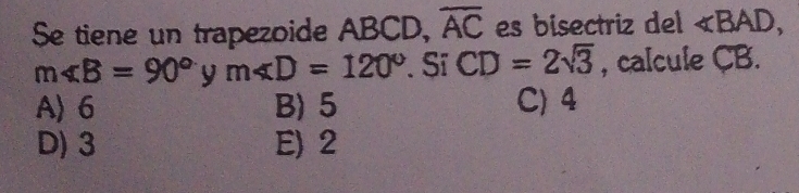 Se tiene un trapezoide ABCD, overline AC es bisectriz del ∠ BAD,
m∠ B=90° y m∠ D=120° Sĩ CD=2sqrt(3) , calcule CB.
A〉 6 B) 5 C) 4
D) 3 E) 2