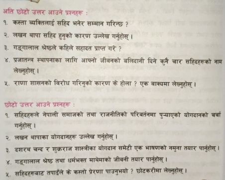 अति छोटो उत्तर आउने प्रश्नहरू : 
१. कस्ता व्यक्तिलाई सहिद भनेर सम्मान गरिन्छ ? 
२. लखन थापा सहिद हुनुको कारण उल्लेख गनुहोस् । 
३. गडगालाल श्रेष्ठले कहिले सहादत प्राप्त गरे ? 
४. प्रजातन्त्र स्थापनाका लागि आफनो जीवनको बलिदानी दिने कुनै चार सहिदहरूको नाम 
लेख्नुहोस् । 
५. राणा शासनको विरोध गरिनुको कारण के होला ? एक वाक्यमा लेख्नुहोस् । 
छोटो उत्तर आउने प्रश्नहरू: 
१. सहिदहरूले नेपाली समाजको तथा राजनीतिको परिवर्तनमा पु-्याएको योगदानको चर्चा 
गर्नुहोस् । 
२. लखन थापाका योगदानहरू उल्लेख गन्होस् । 
३. दशरथ चन्द र शुक्रराज शास्त्रीका योगदान समेटी एक भाषणको नमुना तयार पानुहोस्। 
४. गड्गालाल श्रेष्ठ तथा धर्मंभक्त माथेमाको जीवनी तयार पानुंहोस् । 
५. सहिदहरूबाट तपाईले के कस्तो प्रेरणा पाउनुभयो ? छोटकरीमा लेख्नुहोस्।