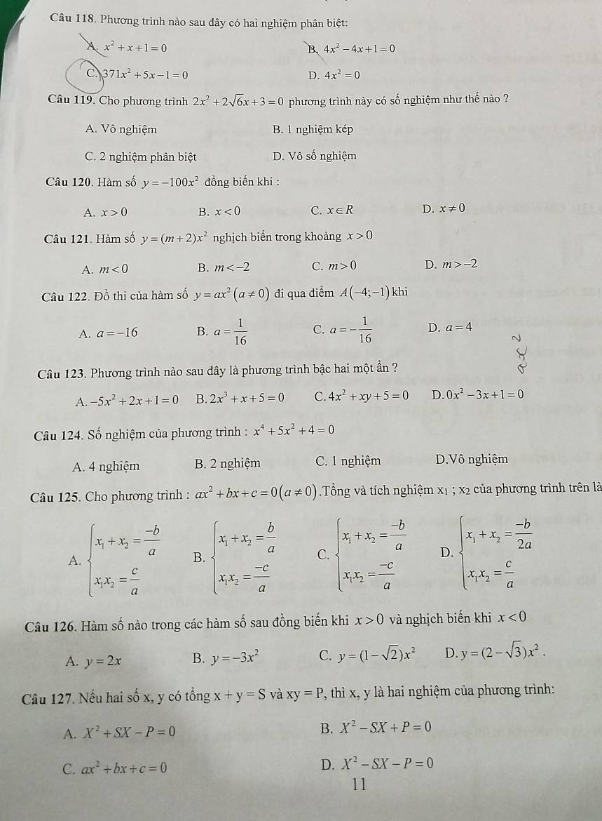 Phương trình nào sau đây có hai nghiệm phân biệt:
A x^2+x+1=0
B. 4x^2-4x+1=0
C. 371x^2+5x-1=0 D. 4x^2=0
Câu 119. Cho phương trình 2x^2+2sqrt(6)x+3=0 phương trình này có số nghiệm như thế nào ?
A. Vô nghiệm B. 1 nghiệm kép
C. 2 nghiệm phân biệt D. Vô số nghiệm
Câu 120. Hàm số y=-100x^2 đồng biến khi :
A. x>0 B. x<0</tex> C. x∈ R D. x!= 0
Câu 121. Hàm số y=(m+2)x^2 nghịch biến trong khoảng x>0
A. m<0</tex> B. m C. m>0 D. m>-2
Câu 122. Đồ thi của hàm số y=ax^2(a!= 0) đi qua điểm A(-4;-1) khi
A. a=-16 B. a= 1/16  C. a=- 1/16  D. a=4
Câu 123. Phương trình nào sau đây là phương trình bậc hai một ẩn ?
A. -5x^2+2x+1=0 B. 2x^3+x+5=0 C. 4x^2+xy+5=0 D. 0x^2-3x+1=0
Câu 124. Số nghiệm của phương trình : x^4+5x^2+4=0
A. 4 nghiệm B. 2 nghiệm C. 1 nghiệm D.Vô nghiệm
Câu 125. Cho phương trình : ax^2+bx+c=0(a!= 0) Tổng và tích nghiệm x1 ; x2 của phương trình trên là
A. beginarrayl x_1+x_2= (-b)/a  x_1x_2= c/a endarray. B. beginarrayl x_1+x_2= b/a  x_1x_2= (-c)/a endarray. C. beginarrayl x_1+x_2= (-b)/a  x_1x_2= (-c)/a endarray. D. beginarrayl x_1+x_2= (-b)/2a  x_1x_2= c/a endarray.
Câu 126. Hàm số nào trong các hàm số sau đồng biến khi x>0 và nghịch biến khi x<0</tex>
A. y=2x B. y=-3x^2 C. y=(1-sqrt(2))x^2 D. y=(2-sqrt(3))x^2.
Câu 127. Nếu hai shat hat 0x , y có tổng x+y=S và xy=P P, thì x, y là hai nghiệm của phương trình:
A. X^2+SX-P=0 B. X^2-SX+P=0
C. ax^2+bx+c=0
D. X^2-SX-P=0
11