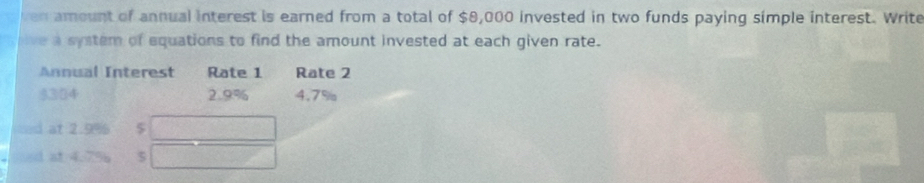 ven amount of annual interest is earned from a total of $8,000 invested in two funds paying simple interest. Write 
live a system of equations to find the amount invested at each given rate. 
Annual Interest Rate 1 Rate 2
$304 2.9% 4.7%
=1 at 2.9% $ 
d at 4.7% 5