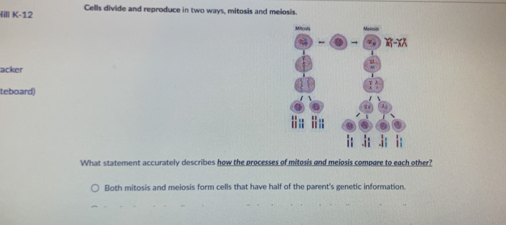 Cells divide and reproduce in two ways, mitosis and meiosis.
Hill K-12
acker
teboard) 
What statement accurately describes how the processes of mitosis and meiosis compare to each other?
Both mitosis and meiosis form cells that have half of the parent's genetic information.