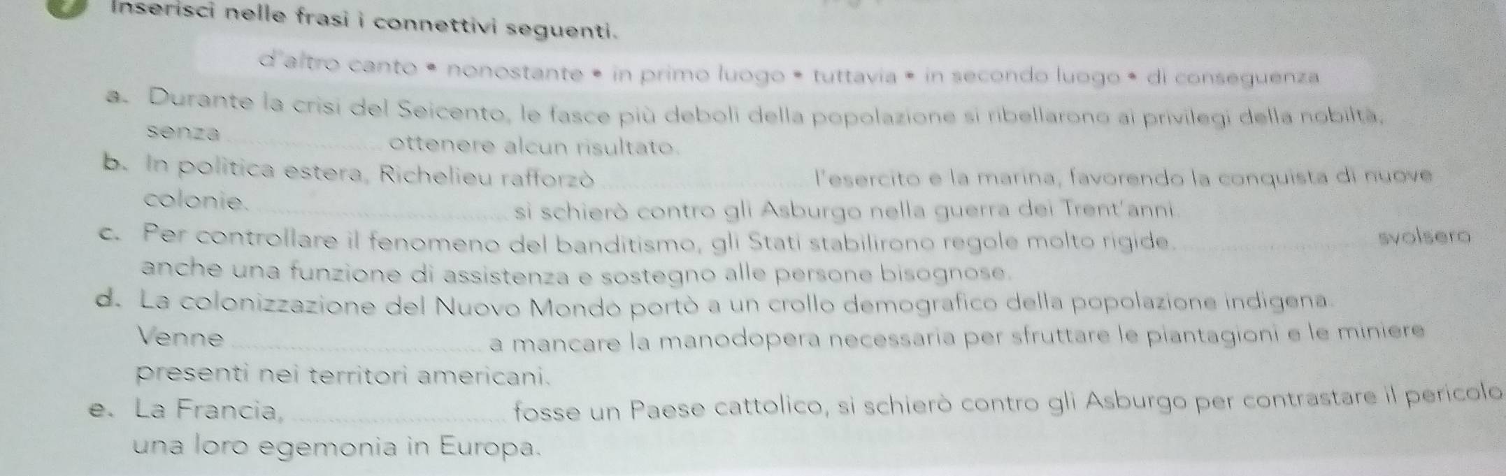 Inserisci nelle frasi i connettivi seguenti . 
d'altro canto • nonostante • in primo luogo • tuttavia é in secondo luogo • di conseguenza 
a. Durante la crisi del Seicento, le fasce più deboli della popolazione si ribellarono ai privilegi della nobiltà, 
senza _ottenere alcun risultato. 
b. In politica estera, Richelieu rafforzò _lesercito e la marina, favorendo la conquista di nuove 
colonie._ 
si schierò contro gli Asburgo nella guerra dei Trent'anni 
c. Per controllare il fenomeno del banditismo, gli Stati stabilirono regole molto rigide. 
svolsero 
anche una funzione di assistenza e sostegno alle persone bisognose. 
d. La colonizzazione del Nuovo Mondó portó a un crollo demografico della popolazione indigena. 
Venne_ 
a mancare la manodopera necessaría per sfruttare le piantagioni e le minière 
presenti nei territori americani. 
e. La Francia,_ 
fosse un Paese cattolico, si schierò contro gli Asburgo per contrastare il perícolo 
una loro egemonia in Europa.