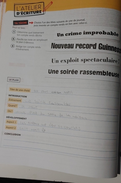 L'ATELIER 
d'ÉCRITURE 
ta täche Choisis l'un des titres suivants de une de journal, 
puis invente un compte rendu en lien avec celui-ci. 
Pour ce faire: 
Détermine quel évènemene ton compte rendu décrira. Un crime improbable 
2 Planifié ton texte en remplissant 
le pian ci-dessous. 
2 Rédige ton compte rendu Nouveau record Guinnes 
d'évènement 
Un exploit spectaculaire! 
Une soirée rassembleuse 
LE PLAN 
_ 
Titre de une choisi 
INTRODUCTION 
_ 
Évènement 
_ 
Quand ? 
_ 
Où ? 
développement 
_ 
Aspect 1 
_ 
Aspect 2 
CONCLUSION 
_ 
_