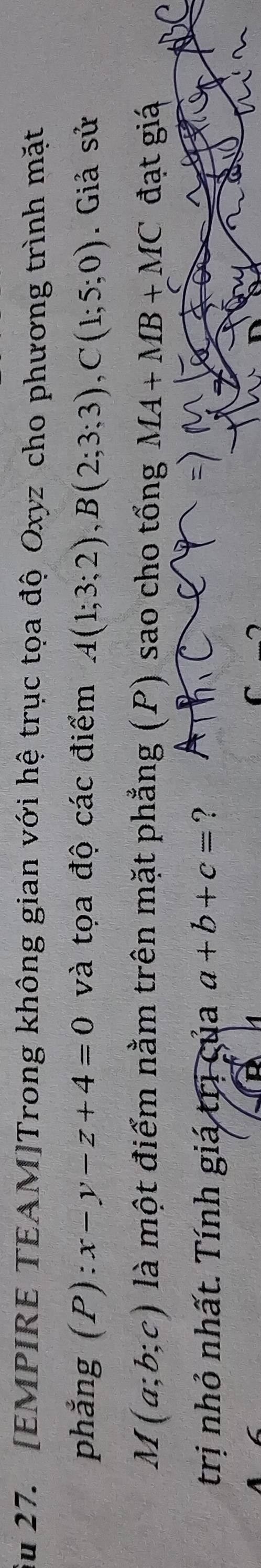 Su 27. [EMPIRE TEAM]Trong không gian với hệ trục tọa độ Oxyz cho phương trình mặt 
phẳng (P) x-y-z+4=0 và tọa độ các điểm A(1;3;2), B(2;3;3), C(1;5;0). Giả sử
M(a;b;c) là một điểm nằm trên mặt phẳng (P) sao cho tổng MA+MB+MC đạt giá 
trị nhỏ nhất. Tính giá trị của a+b+c= ?