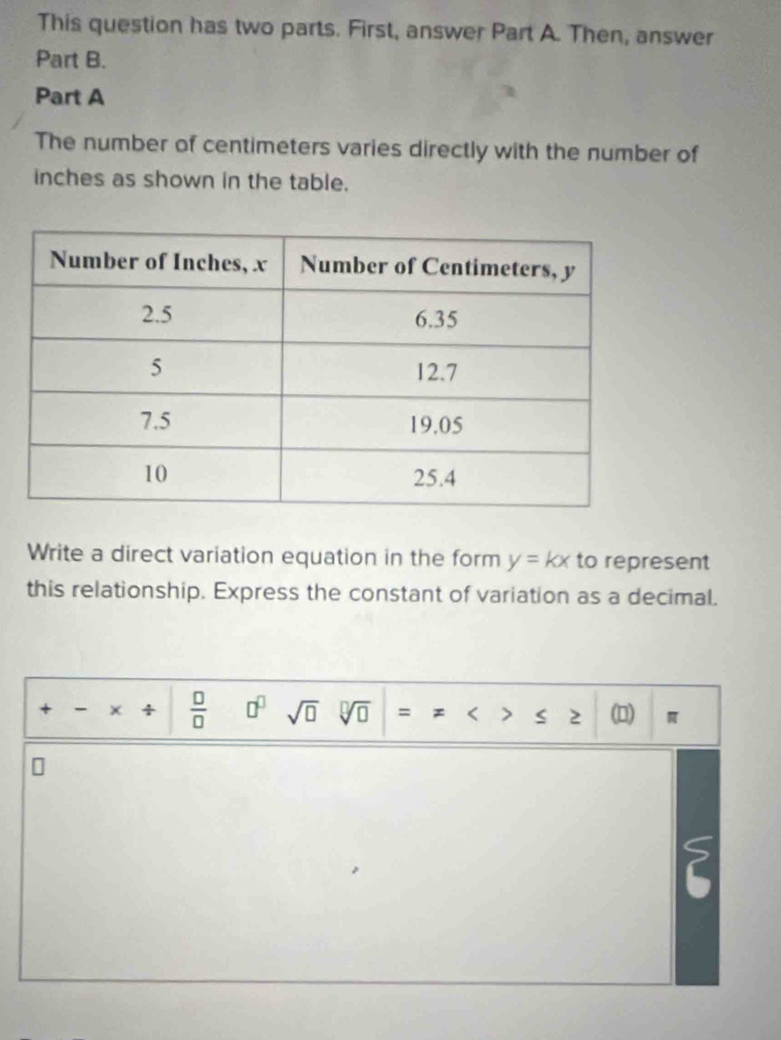 This question has two parts. First, answer Part A. Then, answer 
Part B. 
Part A 
The number of centimeters varies directly with the number of
inches as shown in the table. 
Write a direct variation equation in the form y=kx to represent 
this relationship. Express the constant of variation as a decimal. 
+ -
 □ /□   □^(□) sqrt(□ ) sqrt[□](□ ) = < 、 s 2 (□ )  π
2