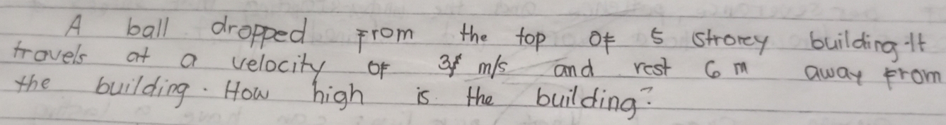 A ball dropped from the top of 5 strorey building it 
trovels at a velocity of 3f mis and rest Com away from 
the building. How high is the building?