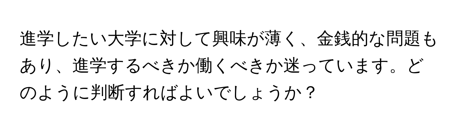 進学したい大学に対して興味が薄く、金銭的な問題もあり、進学するべきか働くべきか迷っています。どのように判断すればよいでしょうか？