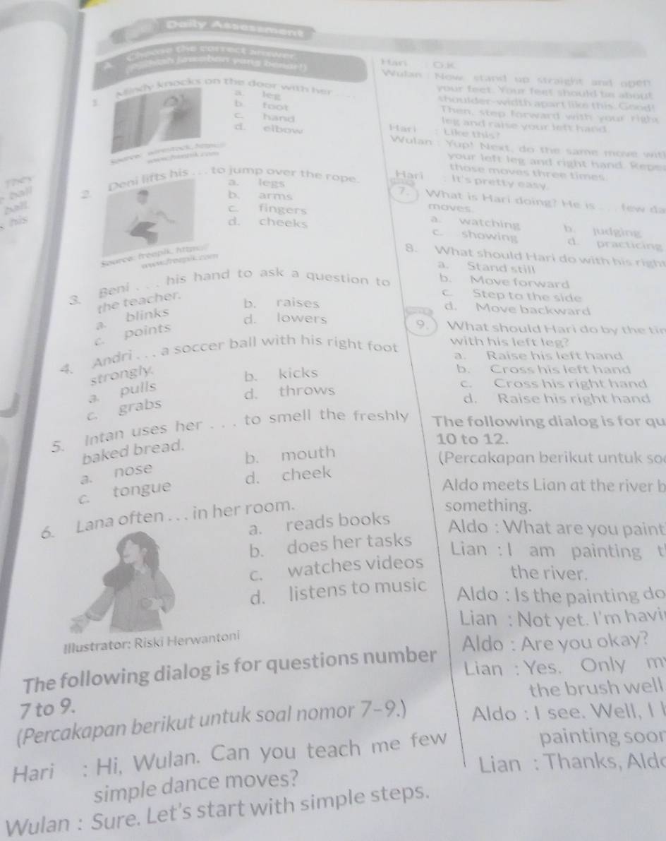 Daily Assessment
C  
sh lawaban yang bena !  Wulan : Now stand up straight and open
your feet. Your feet should to abou!
a leg
Mindy knocks on the door with her shoulder-width apart like this. Good!
b foot Then, step forward with your righs
c. hand leg and raise your left hand .
Hari : Like this?
d. elbow  Wulan : Yup! Next, do the same move w
Rurve wirestook, hom
P  ik c==
your left leg and right hand. Repe
those moves three times
Hari : It's pretty easy.
1?x3
ball 2.. to jump over the rope.
7.
a. legs What is Hari doing? He is . . few da
b. arms moves
?o?f
c. fingers
his a. watching b. judging
d. cheeks c. showing d. practicing
Source: freepik, httpe .
8. What should Hari do with his righ
wwm
a. Stand still
3. Beni . . . his hand to ask a question to b. Move forward
c. points a. blinks the teacher.
c. Step to the side
b. raises d. Move backward
9.
d. lowers ) What should Hari do by the tin
4. Andri  .. a soccer ball with his right foot
with his left leg?
a. Raise his left hand
strongly.
b. kicks
b. Cross his left hand
a. pulls
c. Cross his right hand
d. throws d. Raise his right hand
c. grabs
5. Intan uses her . . . to smell the freshly The following dialog is for qu
baked bread.
10 to 12.
b. mouth
(Percakapan berikut untuk so
a. nose
d. cheek
c. tongue
Aldo meets Lian at the river b
6. Lana often . . . in her room.
something.
a. reads books
Aldo : What are you paint
b. does her tasks
Lian : I am painting t
c. watches videos
the river.
d. listens to music
Aldo : Is the painting do
Lian : Not yet. I'm havi
Illustrator: Riski Herwantoni
Aldo : Are you okay?
The following dialog is for questions number  Lian : Yes. Only m
7 to 9. the brush well
(Percakapan berikut untuk soal nomor 7-9.) Aldo : I see. Well, I l
Hari : Hi, Wulan. Can you teach me few
painting soor
Lian : Thanks, Aldo
simple dance moves?
Wulan : Sure. Let's start with simple steps.