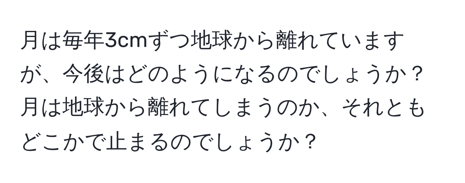 月は毎年3cmずつ地球から離れていますが、今後はどのようになるのでしょうか？月は地球から離れてしまうのか、それともどこかで止まるのでしょうか？