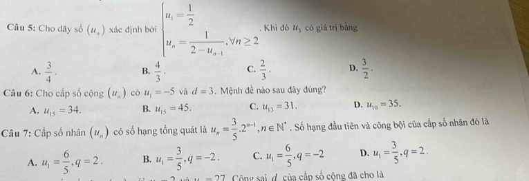 Cho dãy số (u_n) xác định bởi beginarrayl u_1= 1/2  u_n=frac 12-u_n-1,v_n≥ 2endarray.. Khi đó u_3 có giá trị bằng
A.  3/4 ·  4/3 .  2/3 ·  3/2 . 
B.
C.
D.
Câu 6: Cho cấp số cộng (u_n) có u_1=-5 và d=3 Mệnh đề nào sau dây đúng?
A. u_15=34. B. u_15=45. C. u_13=31. D. u_10=35. 
Câu 7: Cấp số nhân (u_n) có số hạng tổng quát là u_n= 3/5 . 2^(n-1), n∈ N^*. Số hạng đầu tiên và công bội của cấp số nhân đó là
A. u_1= 6/5 , q=2. B. u_1= 3/5 , q=-2. C. u_1= 6/5 , q=-2 D. u_1= 3/5 , q=2.
u=27 Cộng sai d của cấp số cộng đã cho là