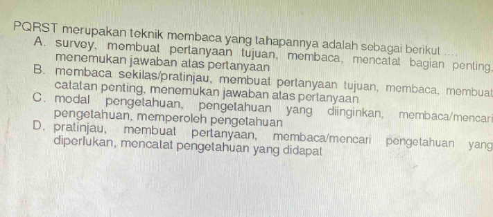 PQRST merupakan teknik membaca yang tahapannya adalah sebagai berikut
A. survey, membuat pertanyaan tujuan, membaca, mencatat bagian penting,
menemukan jawaban atas pertanyaan
B. membaca sekilas/pratinjau, membuat pertanyaan tujuan, membaca, membuat
catatan penting, menemukan jawaban atas pertanyaan
C. modal pengetahuan, pengetahuan yang diinginkan, membaca/mencari
pengetahuan, memperoleh pengetahuan
D. pratinjau, membuat pertanyaan, membaca/mencari pengetahuan yang
diperlukan, mencatat pengetahuan yang didapat