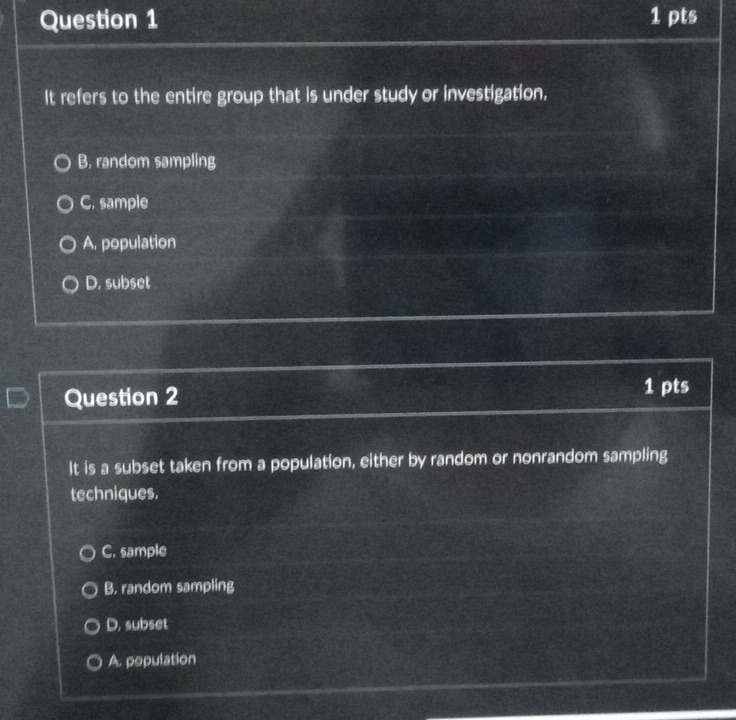 It refers to the entire group that is under study or investigation.
B, random sampling
C. sample
A. population
D. subset
Question 2
1 pts
It is a subset taken from a population, either by random or nonrandom sampling
techniques.
C. sample
B. random sampling
D. subset
A. population